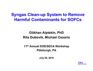 TDA
R e s e a r c h
Syngas Clean-up System to Remove
Harmful Contaminants for SOFCs
Gökhan Alptekin, PhD
Rita Dubovik, Michael Cesario
11th Annual DOE/SECA Workshop
Pittsburgh, PA
July 29, 2010
 