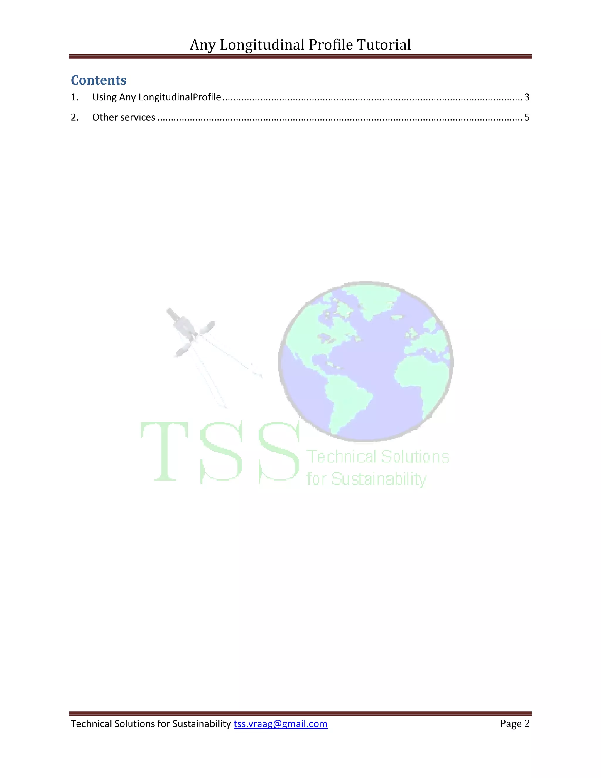 Any Longitudinal Profile Tutorial

Contents
1.   Using Any LongitudinalProfile ............................................................................................................... 3
2.   Other services ....................................................................................................................................... 5




Technical Solutions for Sustainability tss.vraag@gmail.com                                                                                        Page 2
 
