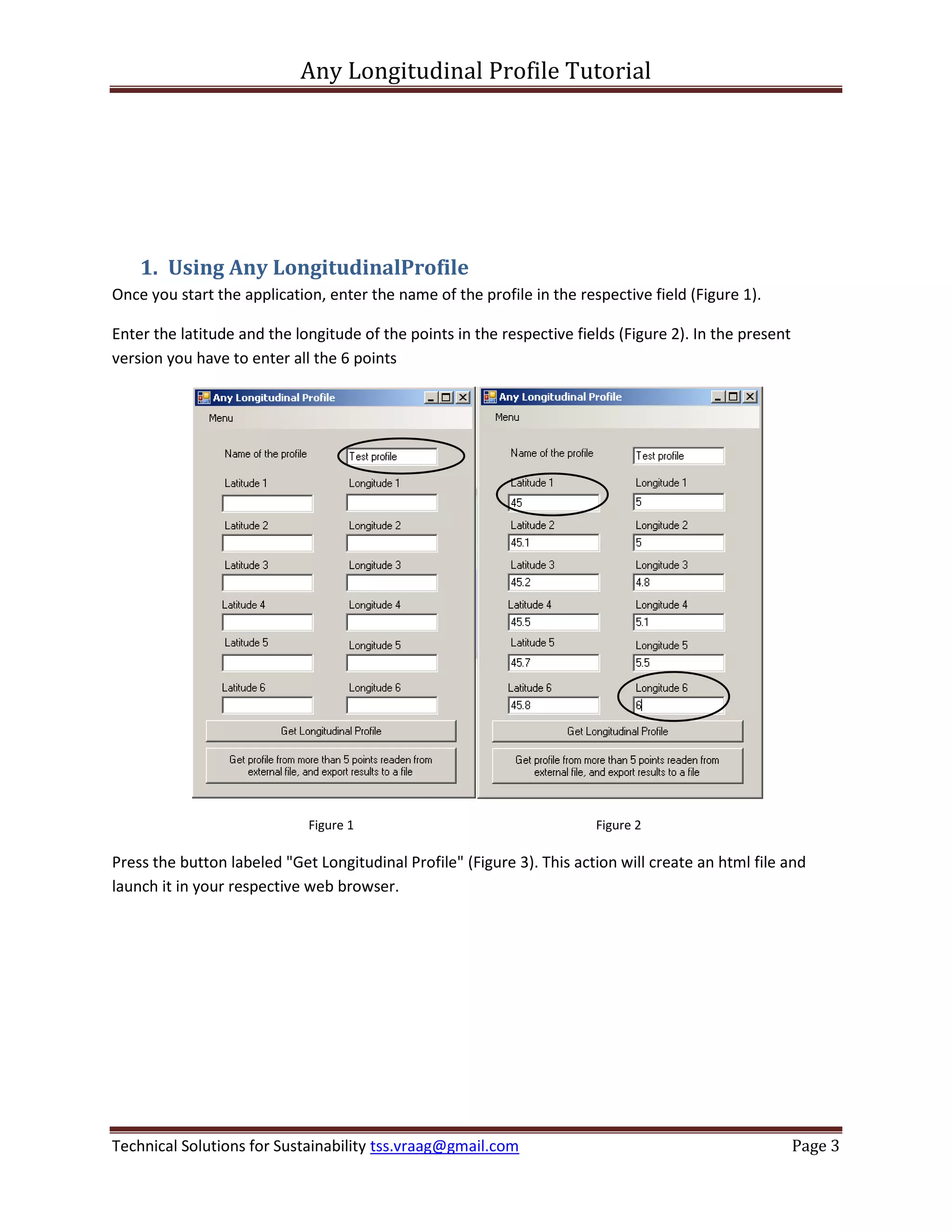Any Longitudinal Profile Tutorial




    1. Using Any LongitudinalProfile
Once you start the application, enter the name of the profile in the respective field (Figure 1).

Enter the latitude and the longitude of the points in the respective fields (Figure 2). In the present
version you have to enter all the 6 points




                             Figure 1                                   Figure 2

Press the button labeled "Get Longitudinal Profile" (Figure 3). This action will create an html file and
launch it in your respective web browser.




Technical Solutions for Sustainability tss.vraag@gmail.com                                               Page 3
 