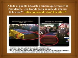 A todo el pueblo Chavista y sincero que creyó en él
Presidente….¿En Dónde fue la muerte de Chávez;
 tú lo viste?“ Están preparando otro 11 de Abril!”
 