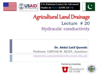 Agricultural Land Drainage
Lecture # 20
Hydraulic conductivity
Dr. Abdul Latif Qureshi
Professor, USPCAS-W, MUET, Jamshoro
alqureshi.uspcasw@faculty.muet.edu.pk
U.S.-Pakistan Centers for Advanced
Studies in Water (USPCAS-W)
Partnering Universities:
 