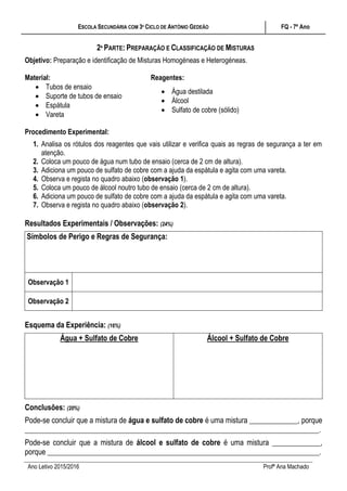 ESCOLA SECUNDÁRIA COM 3º CICLO DE ANTÓNIO GEDEÃO FQ - 7º Ano
Ano Letivo 2015/2016 Profª Ana Machado
2ª PARTE: PREPARAÇÃO E CLASSIFICAÇÃO DE MISTURAS
Objetivo: Preparação e identificação de Misturas Homogéneas e Heterogéneas.
Material: Reagentes:
 Tubos de ensaio
 Suporte de tubos de ensaio
 Espátula
 Vareta
 Água destilada
 Álcool
 Sulfato de cobre (sólido)
Procedimento Experimental:
1. Analisa os rótulos dos reagentes que vais utilizar e verifica quais as regras de segurança a ter em
atenção.
2. Coloca um pouco de água num tubo de ensaio (cerca de 2 cm de altura).
3. Adiciona um pouco de sulfato de cobre com a ajuda da espátula e agita com uma vareta.
4. Observa e regista no quadro abaixo (observação 1).
5. Coloca um pouco de álcool noutro tubo de ensaio (cerca de 2 cm de altura).
6. Adiciona um pouco de sulfato de cobre com a ajuda da espátula e agita com uma vareta.
7. Observa e regista no quadro abaixo (observação 2).
Resultados Experimentais / Observações: (24%)
Símbolos de Perigo e Regras de Segurança:
Observação 1
Observação 2
Esquema da Experiência: (16%)
Água + Sulfato de Cobre Álcool + Sulfato de Cobre
Conclusões: (20%)
Pode-se concluir que a mistura de água e sulfato de cobre é uma mistura _____________, porque
_______________________________________________________________________________.
Pode-se concluir que a mistura de álcool e sulfato de cobre é uma mistura _____________,
porque _________________________________________________________________________.
 