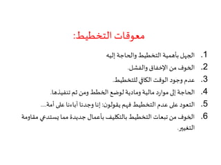 ‫التخطيط‬ ‫معوقات‬:
.1‫إليه‬ ‫والحاجة‬ ‫التخطيط‬ ‫بأهمية‬ ‫الجهل‬
.2‫والفشل‬ ‫اإلخفاق‬ ‫من‬ ‫الخوف‬.
.3‫للتخطيط‬ ‫الكافي‬ ‫الوقت‬ ‫وجود‬ ‫عدم‬.
.4‫تنفيذها‬ ‫ثم‬ ‫ومن‬ ‫الخطط‬ ‫لوضع‬ ‫ومادية‬ ‫مالية‬ ‫د‬‫ر‬‫موا‬‫إلى‬ ‫الحاجة‬.
.5‫ن‬‫يقولو‬ ‫فهم‬ ‫التخطيط‬ ‫عدم‬ ‫على‬ ‫التعود‬:‫أمة‬ ‫على‬ ‫آباءنا‬ ‫وجدنا‬ ‫إنا‬....
.6‫م‬ ‫يستدعي‬ ‫مما‬ ‫جديدة‬ ‫بأعمال‬ ‫بالتكليف‬ ‫التخطيط‬ ‫تبعات‬ ‫من‬ ‫الخوف‬‫قاومة‬
‫التغيير‬.
 