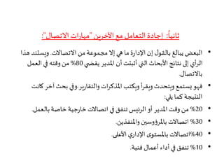 ُ
‫ثانيا‬:‫اآلخرين‬ ‫مع‬ ‫التعامل‬ ‫إجادة‬"‫االتصال‬‫ات‬‫ر‬‫مها‬:"
•‫االتصاالت‬ ‫من‬‫مجموعة‬‫إال‬ ‫هي‬ ‫ما‬‫ة‬‫ر‬‫اإلدا‬ ‫إن‬ ‫ل‬‫بالقو‬ ‫يبالغ‬ ‫البعض‬.‫ويستن‬‫هذا‬ ‫د‬
‫ي‬ ‫يقض‬ ‫املدير‬ ‫أن‬ ‫أثبتت‬ ‫التي‬ ‫األبحاث‬ ‫نتائج‬ ‫إلى‬ ‫أي‬‫ر‬‫ال‬80%‫العمل‬ ‫في‬ ‫وقته‬ ‫من‬
‫باالتصال‬.
•‫ير‬‫ر‬‫والتقا‬ ‫ات‬‫ر‬‫املذك‬ ‫ويكتب‬ ‫أ‬‫ر‬‫ويق‬ ‫ويتحدث‬ ‫يستمع‬‫فهو‬.‫آخر‬ ‫بحث‬ ‫وفي‬‫كانت‬
‫يلي‬ ‫كما‬ ‫النتيجة‬:
•20%‫بالعم‬ ‫خاصة‬ ‫جية‬‫ر‬‫خا‬ ‫اتصاالت‬ ‫في‬ ‫تنفق‬ ‫الرئيس‬ ‫أو‬ ‫املدير‬ ‫وقت‬ ‫من‬‫ل‬.
•30%‫واملنفذين‬ ‫وسين‬‫ؤ‬‫باملر‬ ‫اتصاالت‬.
•40%‫األعلى‬ ‫ي‬‫اإلدار‬ ‫ى‬‫باملستو‬ ‫اتصاالت‬.
•10%‫فنية‬ ‫أعمال‬ ‫أداء‬ ‫في‬ ‫تنفق‬.
 