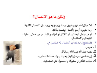 ‫االتصال؟‬ ‫هو‬ ‫ما‬ ‫ولكن‬
•‫امل‬ ‫االتصال‬ ‫وسائل‬ ‫يعني‬ ‫وهو‬ ‫مادي‬ ‫أو‬ ‫ضيق‬ ‫مفهوم‬ ‫له‬ ‫االتصال‬‫ادية‬
•‫بذلك‬ ‫ويقصد‬ ‫وأشمل‬ ‫أوسع‬ ‫مفهوم‬ ‫وله‬:
•‫عمل‬ ‫خالل‬ ‫من‬ ‫املشاعر‬ ‫أو‬ ‫اء‬‫ر‬‫اآل‬ ‫أو‬ ‫األفكار‬ ‫أو‬ ‫الحقائق‬ ‫تبادل‬ ‫هو‬ ‫أو‬‫يات‬
‫واالستقبال‬‫سال‬‫ر‬‫اإل‬.
•‫هي‬ ‫عناصر‬ ‫له‬ ‫االتصال‬ ‫أن‬ ‫ذلك‬ ‫من‬ ‫ونستنتج‬:
.1‫مرسل‬.
.2‫منبها‬ ‫أو‬ ‫ا‬‫ر‬‫مثي‬ ‫يقدم‬(‫سالة‬‫ر‬ ‫أو‬.)
.3‫شخص‬ ‫إلى‬(‫إليه‬ ‫مرسل‬)‫املطلوب‬ ‫معناها‬ ‫ك‬‫ر‬‫يد‬ ‫بحيث‬.
.4‫استجابة‬ ‫على‬ ‫ل‬‫والحصو‬‫سلوكه‬ ‫في‬ ‫التأثير‬ ‫بهدف‬.
 