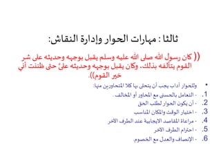 ‫ثالثا‬:‫النقاش‬‫ة‬‫ر‬‫وإدا‬‫الحوار‬‫ات‬‫ر‬‫مها‬:
))‫ع‬‫وحديثه‬ ‫بوجهه‬ ‫يقبل‬ ‫وسلم‬ ‫عليه‬‫هللا‬ ‫صلى‬‫هللا‬ ‫ل‬‫سو‬‫ر‬ ‫كان‬‫شر‬ ‫لى‬
‫حت‬ ‫على‬‫وحديثه‬ ‫بوجهه‬ ‫يقبل‬ ‫وكان‬ ،‫بذلك‬ ‫يتألفه‬ ‫القوم‬‫أني‬ ‫ظننت‬‫ى‬
‫القوم‬ ‫خير‬.))
•‫منها‬ ‫ين‬‫ر‬‫املتحاو‬ ‫كال‬ ‫بها‬ ‫يتحلى‬‫أن‬ ‫يجب‬‫آداب‬ ‫وللحوار‬:
.1-‫املخالف‬ ‫أو‬‫ر‬‫املحاو‬‫مع‬ ‫بالحسنى‬‫التعامل‬.
.2-‫الحق‬ ‫لطلب‬‫الحوار‬ ‫ن‬‫يكو‬‫أن‬
.3-‫املناسب‬ ‫واملكان‬ ‫الوقت‬ ‫اختيار‬
.4-‫اآلخر‬ ‫الطرف‬ ‫عند‬ ‫االيجابية‬ ‫املقاصد‬‫اعاة‬‫ر‬‫م‬
.5-‫اآلخر‬ ‫الطرف‬‫ام‬‫ر‬‫احت‬
.6-‫الخصوم‬ ‫مع‬ ‫والعدل‬‫اإلنصاف‬.
 