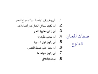 ‫ر‬‫املحاو‬‫صفات‬
‫الناجح‬
.1‫لآلخر‬ ‫واالستماع‬ ‫اإلنصات‬ ‫فن‬ ‫يتقن‬ ‫أن‬
.2‫والتعامالت‬ ‫ات‬‫ر‬‫العبا‬ ‫في‬ ‫لبقا‬ ‫ن‬‫يكو‬ ‫أن‬.
.3‫اآلخر‬ ‫معايرة‬ ‫يتقن‬ ‫أن‬
.4‫بالهدوء‬ ‫يتحلى‬ ‫أن‬
.5‫البديهة‬ ‫ي‬‫قو‬ ‫ن‬‫يكو‬ ‫أن‬
.6‫النفس‬ ‫ضبط‬ ‫على‬ ‫يعمل‬ ‫أن‬.
.7‫متواضعا‬ ‫ن‬‫يكو‬ ‫أن‬
.8‫األخالق‬ ‫دماثة‬
 