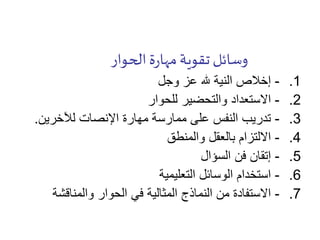 ‫الحوار‬‫ة‬‫ر‬‫مها‬‫تقوية‬‫وسائل‬
.1-‫وجل‬ ‫عز‬ ‫هلل‬ ‫النية‬ ‫إخالص‬
.2-‫للحوار‬ ‫والتحضير‬ ‫االستعداد‬
.3-‫لآلخرين‬ ‫اإلنصات‬ ‫مهارة‬ ‫ممارسة‬ ‫على‬ ‫النفس‬ ‫تدريب‬.
.4-‫والمنطق‬ ‫بالعقل‬ ‫االلتزام‬
.5-‫السؤال‬ ‫فن‬ ‫إتقان‬
.6-‫التعليمية‬ ‫الوسائل‬ ‫استخدام‬
.7-‫والمناقشة‬ ‫الحوار‬ ‫في‬ ‫المثالية‬ ‫النماذج‬ ‫من‬ ‫االستفادة‬
 
