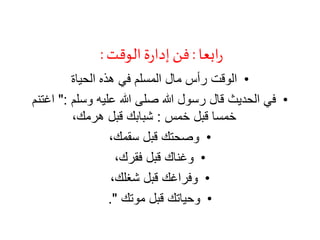 ‫ابعا‬‫ر‬:‫الوقت‬‫ة‬‫ر‬‫إدا‬‫فن‬:
•‫الحياة‬ ‫هذه‬ ‫في‬ ‫المسلم‬ ‫مال‬ ‫رأس‬ ‫الوقت‬
•‫وسلم‬ ‫عليه‬ ‫هللا‬ ‫صلى‬ ‫هللا‬ ‫رسول‬ ‫قال‬ ‫الحديث‬ ‫في‬":‫اغت‬‫نم‬
‫خمس‬ ‫قبل‬ ‫خمسا‬:،‫هرمك‬ ‫قبل‬ ‫شبابك‬
•،‫سقمك‬ ‫قبل‬ ‫وصحتك‬
•،‫فقرك‬ ‫قبل‬ ‫وغناك‬
•،‫شغلك‬ ‫قبل‬ ‫وفراغك‬
•‫موتك‬ ‫قبل‬ ‫وحياتك‬."
 