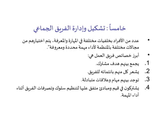 ً
‫خامسا‬:‫الجماعي‬ ‫الفريق‬‫ة‬‫ر‬‫وإدا‬ ‫تشكيل‬
•‫ه‬‫ر‬‫اختيا‬ ‫يتم‬ ،‫واملعرفة‬‫ة‬‫ر‬‫املها‬ ‫في‬ ‫مختلفة‬ ‫بخلفيات‬ ‫اد‬‫ر‬‫األف‬ ‫من‬ ‫عدد‬‫من‬ ‫م‬
‫فة‬‫و‬‫ومعر‬ ‫محددة‬ ‫مهمة‬‫ألداء‬ ‫باملنظمة‬ ‫مختلفة‬‫مجاالت‬."
•‫هي‬ ‫العمل‬ ‫فريق‬ ‫خصائص‬ ‫ز‬‫أبر‬:
.1‫مشترك‬ ‫هدف‬ ‫بينهم‬ ‫يجمع‬.
.2‫للفريق‬ ‫بانتمائه‬ ‫منهم‬ ‫كل‬ ‫يشعر‬.
.3‫متبادلة‬ ‫وعالقات‬ ‫مهام‬ ‫بينهم‬ ‫توجد‬.
.4‫ا‬ ‫وتصرفات‬‫سلوك‬ ‫لتنظيم‬ ‫عليها‬ ‫متفق‬ ‫ومبادئ‬ ‫قيم‬ ‫في‬ ‫ن‬‫يشتركو‬‫أثناء‬ ‫لفريق‬
‫املهمة‬ ‫أداء‬.
 