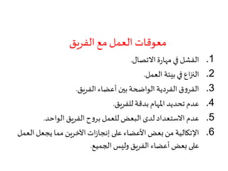 ‫الفريق‬ ‫مع‬‫العمل‬ ‫معوقات‬
.1‫االتصال‬‫ة‬‫ر‬‫مها‬ ‫في‬ ‫الفشل‬.
.2‫العمل‬ ‫بيئة‬ ‫في‬ ‫اع‬‫ز‬‫الن‬.
.3‫الفريق‬ ‫أعضاء‬ ‫بين‬ ‫الواضحة‬ ‫الفردية‬‫ق‬‫و‬‫الفر‬.
.4‫للفريق‬ ‫بدقة‬ ‫املهام‬ ‫تحديد‬ ‫عدم‬.
.5‫الواحد‬ ‫الفريق‬‫ح‬‫و‬‫بر‬‫للعمل‬ ‫البعض‬ ‫لدى‬ ‫االستعداد‬ ‫عدم‬.
.6‫ال‬‫يجعل‬ ‫مما‬ ‫اآلخرين‬‫ات‬‫ز‬‫إنجا‬ ‫على‬ ‫األعضاء‬ ‫بعض‬‫من‬ ‫اإلتكالية‬‫عمل‬
‫الجميع‬ ‫وليس‬ ‫الفريق‬ ‫أعضاء‬ ‫بعض‬ ‫على‬.
 