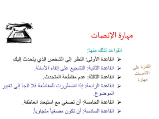 ‫اإلنصات‬ ‫ة‬‫ر‬‫مها‬
‫منها‬ ‫لذلك‬ ‫القواعد‬:
‫األولى‬ ‫القاعدة‬:‫إليك‬ ‫يتحدث‬ ‫الذي‬ ‫الشخص‬ ‫إلى‬ ‫النظر‬
‫الثانية‬ ‫القاعدة‬:‫األسئلة‬ ‫إلقاء‬ ‫على‬ ‫التشجيع‬.
‫الثالثة‬ ‫القاعدة‬:‫المتحدث‬ ‫مقاطعة‬ ‫عدم‬.
‫الرابعة‬ ‫القاعدة‬:‫ت‬ ‫إلى‬ ‫تلجأ‬ ‫فال‬ ‫للمقاطعة‬ ‫اضطررت‬ ‫إذا‬‫غيير‬
‫الموضوع‬.
‫الخامسة‬ ‫القاعدة‬:‫العاطفة‬ ‫استبعاد‬ ‫مع‬ ‫تصغي‬ ‫أن‬.
‫السادسة‬ ‫القاعدة‬:ً‫ا‬‫متجاوب‬ ً‫ا‬‫مصغي‬ ‫تكون‬ ‫أن‬.
 