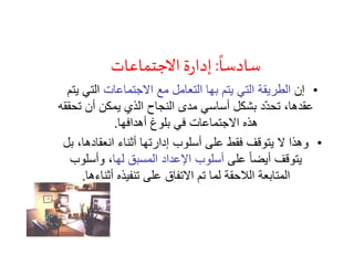 ً
‫سادسا‬:‫االجتماعات‬‫ة‬‫ر‬‫إدا‬
•‫إن‬‫االجتماعات‬ ‫مع‬ ‫التعامل‬ ‫بها‬ ‫يتم‬ ‫التي‬ ‫الطريقة‬‫ي‬ ‫التي‬‫تم‬
‫تح‬ ‫أن‬ ‫يمكن‬ ‫الذي‬ ‫النجاح‬ ‫مدى‬ ‫أساسي‬ ‫بشكل‬ ‫ّد‬‫د‬‫تح‬ ،‫عقدها‬‫ققه‬
‫أهدافها‬ ‫بلوغ‬ ‫في‬ ‫االجتماعات‬ ‫هذه‬.
•‫ب‬ ،‫انعقادها‬ ‫أثناء‬ ‫إدارتها‬ ‫أسلوب‬ ‫على‬ ‫فقط‬ ‫يتوقف‬ ‫ال‬ ‫وهذا‬‫ل‬
‫على‬ ً‫ا‬‫أيض‬ ‫يتوقف‬‫لها‬ ‫المسبق‬ ‫اإلعداد‬ ‫أسلوب‬‫وأسلوب‬ ،
‫أثناءها‬ ‫تنفيذه‬ ‫على‬ ‫االتفاق‬ ‫تم‬ ‫لما‬ ‫الالحقة‬ ‫المتابعة‬.
 