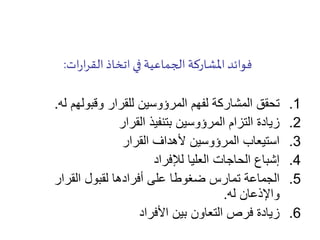 ‫ات‬‫ر‬‫ا‬‫ر‬‫الق‬ ‫اتخاذ‬ ‫في‬ ‫الجماعية‬ ‫املشاركة‬‫فوائد‬:
.1‫له‬ ‫وقبولهم‬ ‫للقرار‬ ‫المرؤوسين‬ ‫لفهم‬ ‫المشاركة‬ ‫تحقق‬.
.2‫القرار‬ ‫بتنفيذ‬ ‫المرؤوسين‬ ‫التزام‬ ‫زيادة‬
.3‫القرار‬ ‫ألهداف‬ ‫المرؤوسين‬ ‫استيعاب‬
.4‫لإلفراد‬ ‫العليا‬ ‫الحاجات‬ ‫إشباع‬
.5‫القرار‬ ‫لقبول‬ ‫أفرادها‬ ‫على‬ ‫ضغوطا‬ ‫تمارس‬ ‫الجماعة‬
‫له‬ ‫واإلذعان‬.
.6‫األفراد‬ ‫بين‬ ‫التعاون‬ ‫فرص‬ ‫زيادة‬
 