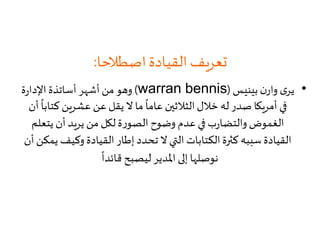 ‫اصطالحا‬‫القيادة‬ ‫تعريف‬:
•‫بينيس‬ ‫ن‬‫وار‬ ‫ى‬‫ير‬(warran bennis)‫ة‬‫ر‬‫اإلدا‬ ‫أساتذة‬ ‫أشهر‬‫من‬‫وهو‬
‫كت‬ ‫عشرين‬ ‫عن‬‫يقل‬ ‫ال‬ ‫ما‬
ً
‫عاما‬ ‫الثالثين‬‫خالل‬ ‫له‬ ‫صدر‬ ‫أمريكا‬ ‫في‬‫أن‬
ً
‫ابا‬
‫يتعل‬ ‫أن‬ ‫يريد‬‫من‬ ‫لكل‬‫ة‬‫ر‬‫الصو‬ ‫وضوح‬ ‫عدم‬ ‫في‬ ‫ب‬‫ر‬‫والتضا‬ ‫الغموض‬‫م‬
‫وكيف‬ ‫القيادة‬ ‫إطار‬ ‫تحدد‬ ‫ال‬ ‫التي‬ ‫الكتابات‬‫كثرة‬ ‫سببه‬ ‫القيادة‬‫أن‬ ‫يمكن‬
ً
‫قائدا‬ ‫ليصبح‬ ‫املدير‬ ‫إلى‬ ‫نوصلها‬
 