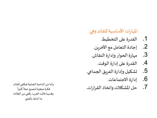 ‫وهي‬ ‫للقائد‬‫األساسية‬ ‫ات‬‫ر‬‫املها‬:
.1‫التخطيط‬ ‫على‬ ‫ة‬‫ر‬‫القد‬.
.2‫اآلخرين‬ ‫مع‬ ‫التعامل‬ ‫إجادة‬.
.3‫النقاش‬ ‫ة‬‫ر‬‫وإدا‬ ‫الحوار‬ ‫ة‬‫ر‬‫مها‬.
.4‫الوقت‬ ‫ة‬‫ر‬‫إدا‬ ‫على‬ ‫ة‬‫ر‬‫القد‬.
.5‫الجماعي‬ ‫الفريق‬ ‫ة‬‫ر‬‫وإدا‬ ‫تشكيل‬.
.6‫االجتماعات‬ ‫ة‬‫ر‬‫إدا‬.
.7‫ات‬‫ر‬‫ا‬‫ر‬‫الق‬ ‫واتخاذ‬‫املشكالت‬ ‫حل‬.
‫لل‬ ‫فيكفي‬‫العملية‬‫الناحية‬ ‫من‬ ‫وأما‬‫قائد‬
‫كبير‬
ً
‫عمال‬‫لتصبح‬ ‫صغيرة‬ ‫فكرة‬
ً
‫ا‬.
‫العرب‬ ‫قالت‬‫وقديما‬:‫القال‬ ‫من‬‫يكفي‬‫دة‬
‫بالعنق‬ ‫أحاط‬ ‫ما‬.
 