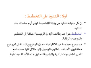 ‫أوال‬:‫التخطيط‬‫على‬‫ة‬‫ر‬‫القد‬:
•‫ع‬ ‫ساعات‬ ‫بع‬‫ر‬‫أ‬ ‫توفر‬ ‫للتخطيط‬ ‫وقتنا‬‫من‬ ‫نبذلها‬ ‫دقيقة‬ ‫كل‬ ‫إن‬‫ند‬
‫التنفيذ‬
•‫التخطيط‬‫التنظي‬ ‫إلى‬ ‫إضافة‬ ‫الرئيسية‬‫ة‬‫ر‬‫اإلدا‬ ‫وظائف‬ ‫أحد‬ ‫هو‬‫م‬
‫والرقابة‬ ‫والتوجيه‬.
•‫هو‬:‫ث‬ ‫املستقبل‬ ‫في‬ ‫الوضع‬ ‫ل‬‫حو‬ ‫اضات‬‫ر‬‫االفت‬‫من‬‫مجموعة‬‫وضع‬‫وضع‬ ‫م‬
‫م‬‫محددة‬‫فترة‬‫خالل‬ ‫إليها‬ ‫ل‬‫الوصو‬‫املطلوب‬‫األهداف‬ ‫تبين‬‫خطة‬‫ع‬
‫بف‬‫األهداف‬ ‫هذه‬ ‫لتحقيق‬ ‫والبشرية‬ ‫املادية‬ ‫االحتياجات‬ ‫تقدير‬‫اعلية‬.
 