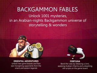 BACKGAMMON FABLES
Unlock 1001 mysteries,
in an Arabian-nights Backgammon universe of
storytelling & wonders
ORIENTAL ADVENTURES
Unlock new game boards and face
war-mongering opponents from the
orient and eastern legends
FORTUNA
Bend the rules by releasing a Jinni,
applying Arabian-Charms and unleashing
old scripts on the game board
 