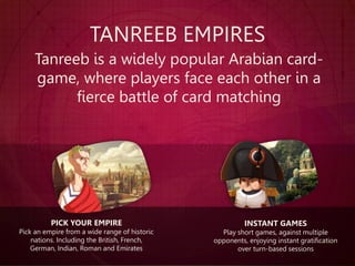 TANREEB EMPIRES
Tanreeb is a widely popular Arabian card-
game, where players face each other in a
fierce battle of card matching
INSTANT GAMES
Play short games, against multiple
opponents, enjoying instant gratification
over turn-based sessions
PICK YOUR EMPIRE
Pick an empire from a wide range of historic
nations. Including the British, French,
German, Indian, Roman and Emirates
 