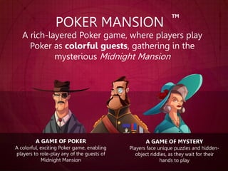 A GAME OF MYSTERY
Players face unique puzzles and hidden-
object riddles, as they wait for their
hands to play
POKER MANSION
A rich-layered Poker game, where players play
Poker as colorful guests, gathering in the
mysterious Midnight Mansion
A GAME OF POKER
A colorful, exciting Poker game, enabling
players to role-play any of the guests of
Midnight Mansion
TM
 