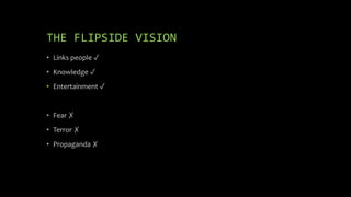 THE FLIPSIDE VISION
• Links people ✓
• Knowledge ✓
• Entertainment ✓
• Fear ✗
• Terror ✗
• Propaganda ✗
 