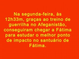 Na segunda-feira, às
12h33m, graças ao treino de
guerrilha no Afeganistão,
conseguiram chegar a Fátima
para estudar o melhor ponto
de impacto no santuário de
Fátima.
 