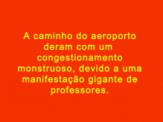 A caminho do aeroporto
deram com um
congestionamento
monstruoso, devido a uma
manifestação gigante de
professores.
 