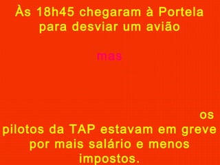 Às 18h45 chegaram à Portela
para desviar um avião
mas
os
pilotos da TAP estavam em greve
por mais salário e menos
impostos.
 
