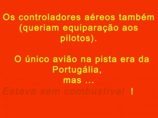 Os controladores aéreos também
(queriam equiparação aos
pilotos).
O único avião na pista era da
Portugália,
mas ...
Estava sem combustível !
 