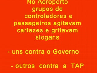 No Aeroporto
grupos de
controladores e
passageiros agitavam
cartazes e gritavam
slogans
- uns contra o Governo
- outros contra a TAP
 