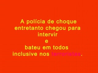 A polícia de choque
entretanto chegou para
intervir
e
bateu em todos
inclusive nos terroristas.
 