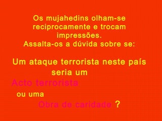 Os mujahedins olham-se
reciprocamente e trocam
impressões.
Assalta-os a dúvida sobre se:
Um ataque terrorista neste país
seria um
Acto terrorista
ou uma
Obra de caridade ?
 
