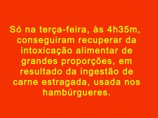 Só na terça-feira, às 4h35m,
conseguiram recuperar da
intoxicação alimentar de
grandes proporções, em
resultado da ingestão de
carne estragada, usada nos
hambúrgueres.
 