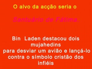O alvo da acção seria o
Santuário de Fátima.
Bin Laden destacou dois
mujahedins
para desviar um avião e lançá-lo
contra o símbolo cristão dos
infiéis
 
