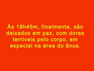 Às 19h45m, finalmente, são
deixados em paz, com dores
terríveis pelo corpo, em
especial na área do ânus.
 