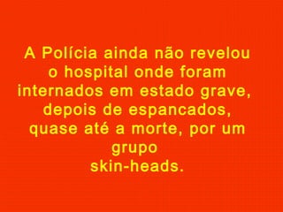 A Polícia ainda não revelou
o hospital onde foram
internados em estado grave,
depois de espancados,
quase até a morte, por um
grupo
skin-heads.
 