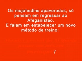 Os mujahedins apavorados, só
pensam em regressar ao
Afeganistão.
E falam em estabelecer um novo
método de treino:
Mandar pessoal da Al Qaeda
passar um mês em
Portugal !
 