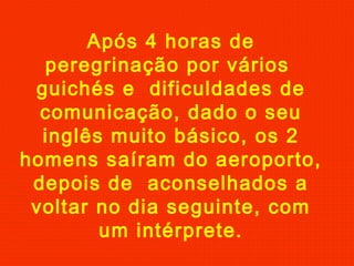 Após 4 horas de
peregrinação por vários
guichés e dificuldades de
comunicação, dado o seu
inglês muito básico, os 2
homens saíram do aeroporto,
depois de aconselhados a
voltar no dia seguinte, com
um intérprete.
 