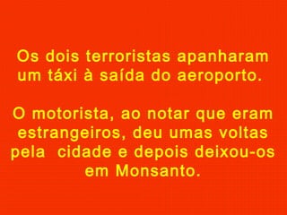 Os dois terroristas apanharam
um táxi à saída do aeroporto.
O motorista, ao notar que eram
estrangeiros, deu umas voltas
pela cidade e depois deixou-os
em Monsanto.
 