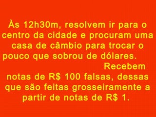 Às 12h30m, resolvem ir para o
centro da cidade e procuram uma
casa de câmbio para trocar o
pouco que sobrou de dólares.
Recebem
notas de R$ 100 falsas, dessas
que são feitas grosseiramente a
partir de notas de R$ 1.

 
