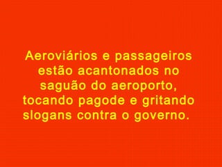 Aeroviários e passageiros
estão acantonados no
saguão do aeroporto,
tocando pagode e gritando
slogans contra o governo.

 
