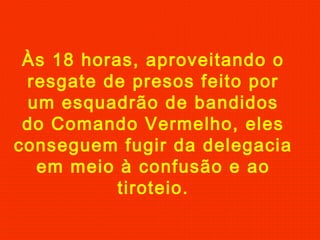 Às 18 horas, aproveitando o
resgate de presos feito por
um esquadrão de bandidos
do Comando Vermelho, eles
conseguem fugir da delegacia
em meio à confusão e ao
tiroteio.

 