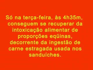 Só na terça-feira, às 4h35m,
conseguem se recuperar da
intoxicação alimentar de
proporções eqüinas,
decorrente da ingestão de
carne estragada usada nos
sanduíches.

 