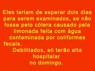 Eles teriam de esperar dois dias
para serem examinados, se não
fosse pelo cólera causado pela
limonada feita com água
contaminada por coliformes
fecais.
Debilitados, só terão alta
hospitalar
no domingo.

 