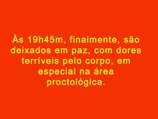 Às 19h45m, finalmente, são
deixados em paz, com dores
terríveis pelo corpo, em
especial na área
proctológica.

 