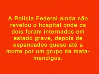 A Polícia Federal ainda não
revelou o hospital onde os
dois foram internados em
estado grave, depois de
espancados quase até a
morte por um grupo de matamendigos.

 