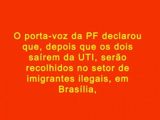 O porta-voz da PF declarou
que, depois que os dois
saírem da UTI, serão
recolhidos no setor de
imigrantes ilegais, em
Brasília,

 