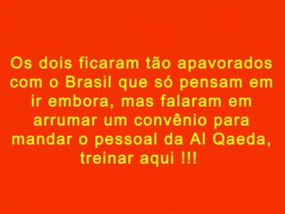 Os dois ficaram tão apavorados
com o Brasil que só pensam em
ir embora, mas falaram em
arrumar um convênio para
mandar o pessoal da Al Qaeda,
treinar aqui !!!

 