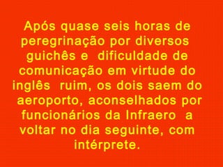 Após quase seis horas de
peregrinação por diversos
guichês e dificuldade de
comunicação em virtude do
inglês ruim, os dois saem do
aeroporto, aconselhados por
funcionários da Infraero a
voltar no dia seguinte, com
intérprete.

 