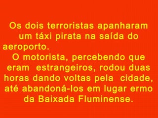 Os dois terroristas apanharam
um táxi pirata na saída do
aeroporto.
O motorista, percebendo que
eram estrangeiros, rodou duas
horas dando voltas pela cidade,
até abandoná-los em lugar ermo
da Baixada Fluminense.

 